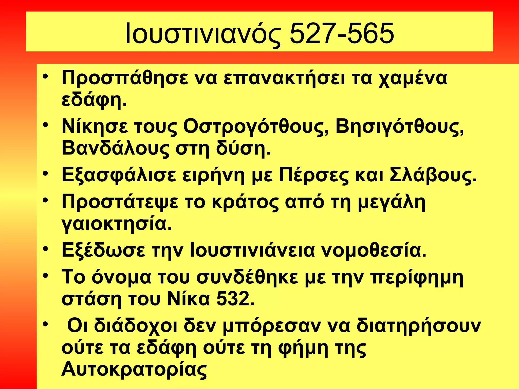 Ιουστινιανός 527-565
• Προσπάθησε να επανακτήσει τα χαμένα
  εδάφη.
• Νίκησε τους Οστρογότθους, Βησιγότθους,
  Βανδάλους στη δύση.
• Εξασφάλισε ειρήνη με Πέρσες και Σλάβους.
• Προστάτεψε το κράτος από τη μεγάλη
  γαιοκτησία.
• Εξέδωσε την Ιουστινιάνεια νομοθεσία.
• Το όνομα του συνδέθηκε με την περίφημη
  στάση του Νίκα 532.
• Οι διάδοχοι δεν μπόρεσαν να διατηρήσουν
  ούτε τα εδάφη ούτε τη φήμη της
  Αυτοκρατορίας
 