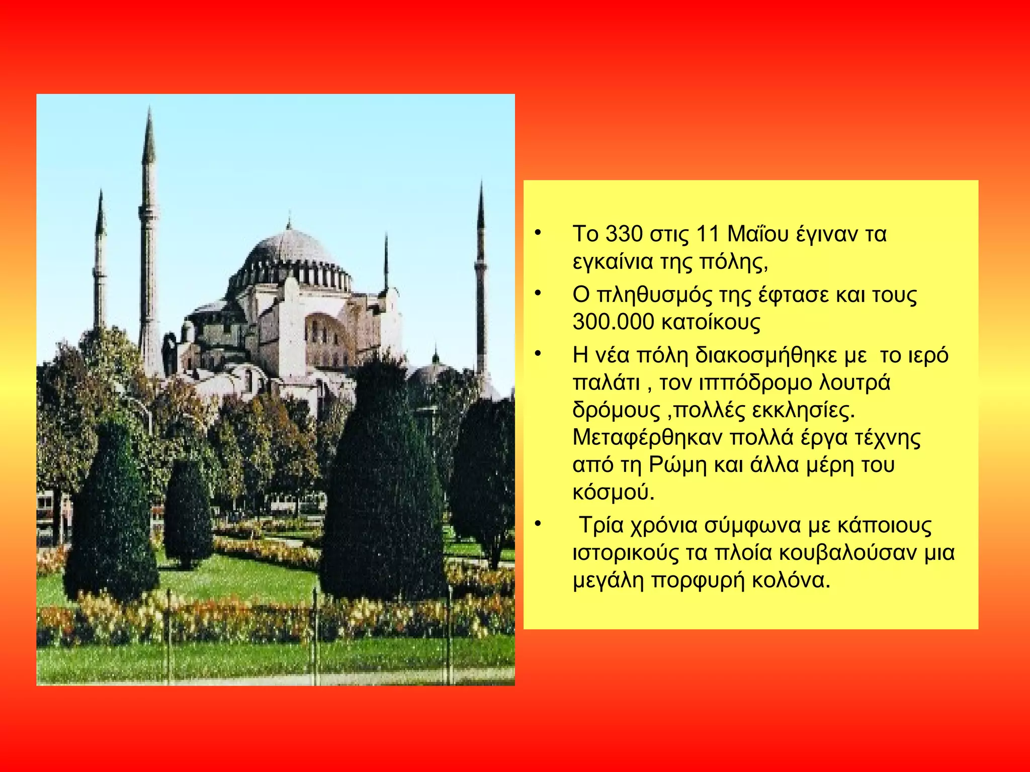 •   Το 330 στις 11 Μαΐου έγιναν τα
    εγκαίνια της πόλης,
•   Ο πληθυσμός της έφτασε και τους
    300.000 κατοίκους
•   Η νέα πόλη διακοσμήθηκε με το ιερό
    παλάτι , τον ιππόδρομο λουτρά
    δρόμους ,πολλές εκκλησίες.
    Μεταφέρθηκαν πολλά έργα τέχνης
    από τη Ρώμη και άλλα μέρη του
    κόσμού.
•    Τρία χρόνια σύμφωνα με κάποιους
    ιστορικούς τα πλοία κουβαλούσαν μια
    μεγάλη πορφυρή κολόνα.
 