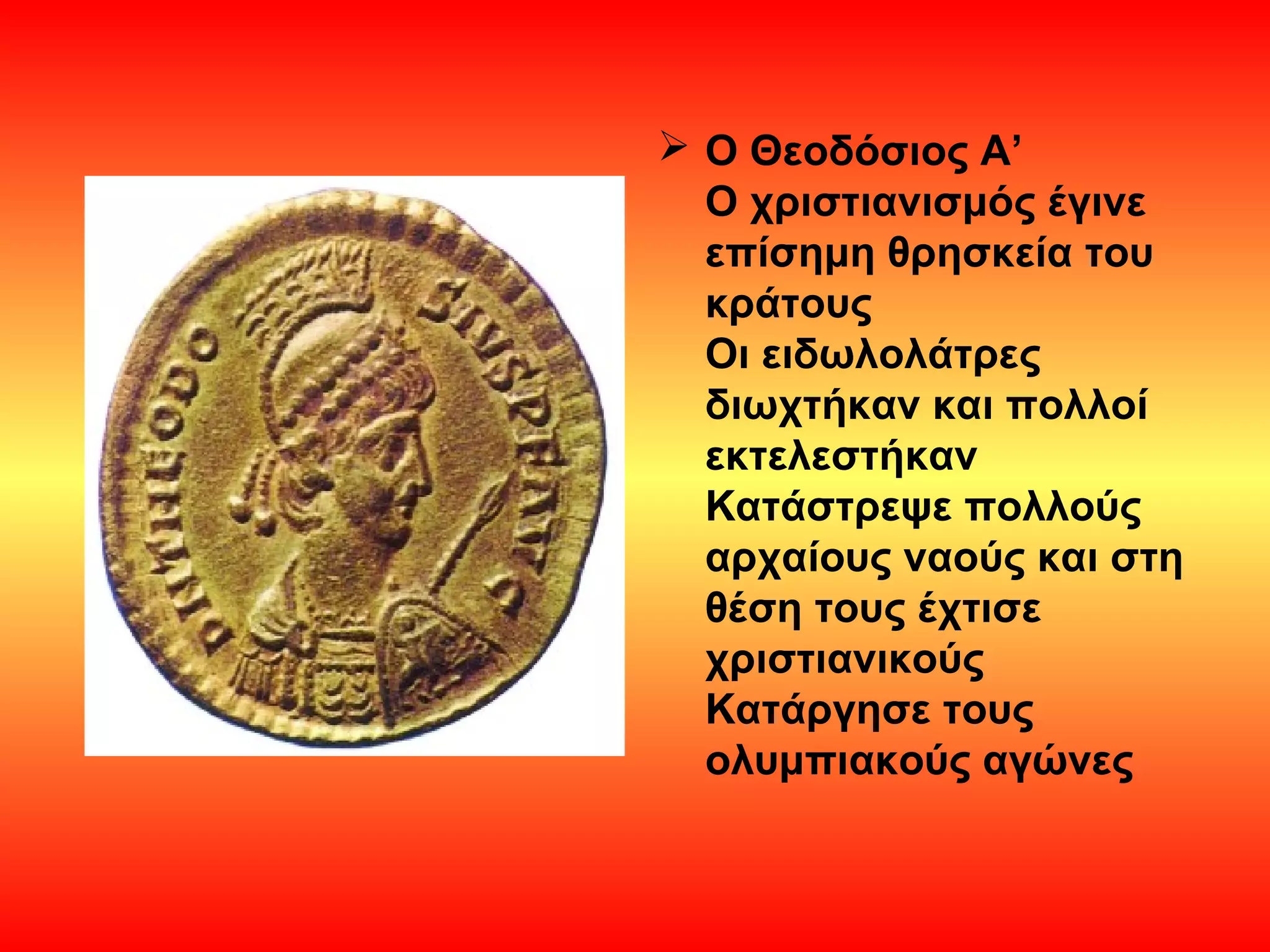  Ο Θεοδόσιος Α’
  Ο χριστιανισμός έγινε
  επίσημη θρησκεία του
  κράτους
  Οι ειδωλολάτρες
  διωχτήκαν και πολλοί
  εκτελεστήκαν
  Κατάστρεψε πολλούς
  αρχαίους ναούς και στη
  θέση τους έχτισε
  χριστιανικούς
  Κατάργησε τους
  ολυμπιακούς αγώνες
 