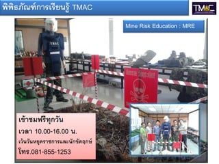 พิพธภัณฑ์ การเรี ยนรู้ TMAC
   ิ
                                      Mine Risk Education : MRE




    เข้ าชมฟรีทุกวัน
    เวลา 10.00-16.00 น.
    เว้ นวันหยุดราชการและนักขัตฤกษ์
    โทร.081-855-1253
 