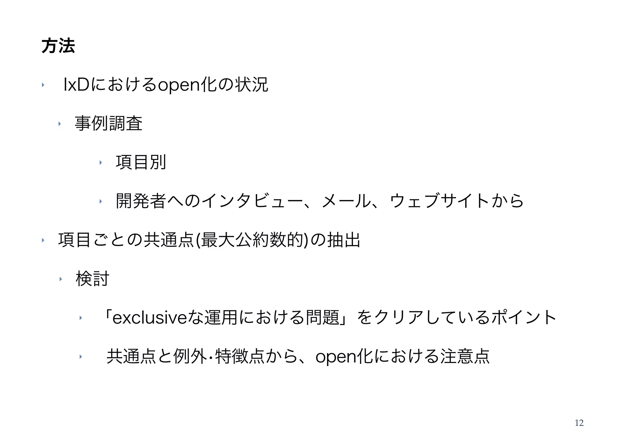 方法

‣       IxDにおけるopen化の状況

    ‣   事例調査

             ‣   項目別

             ‣   開発者へのインタビュー、メール、ウェブサイトから

‣   項目ごとの共通点(最大公約数的)の抽出

    ‣   検討

         ‣   「exclusiveな運用における問題」をクリアしているポイント

         ‣       共通点と例外•特徴点から、open化における注意点


                                                12
 