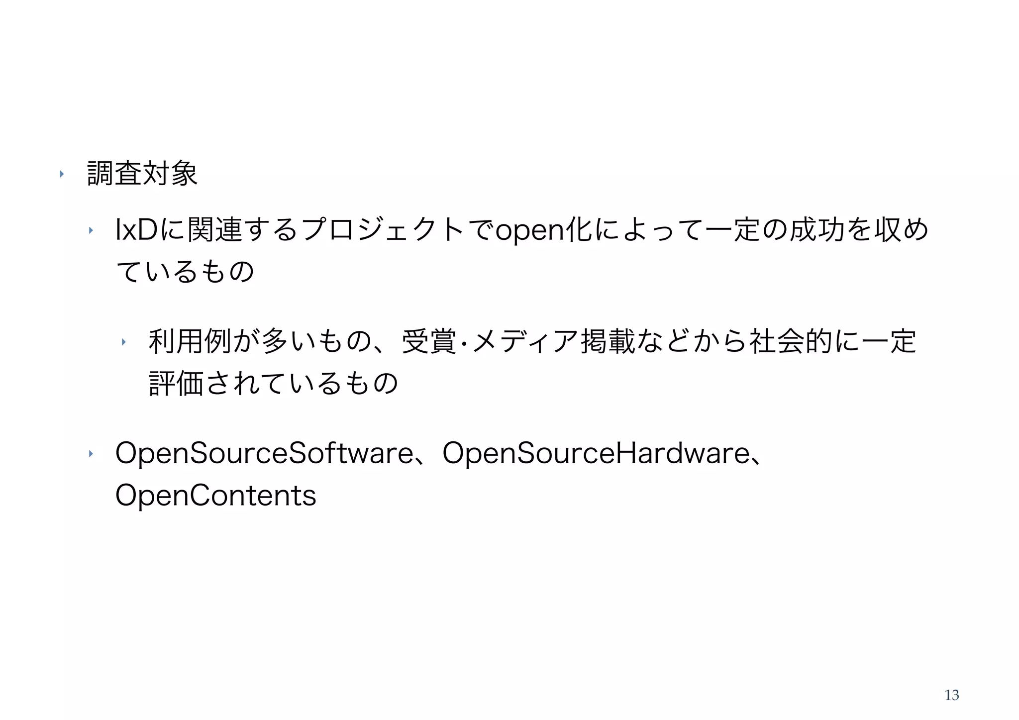 ‣   調査対象
    ‣   IxDに関連するプロジェクトでopen化によって一定の成功を収め
        ているもの

        ‣   利用例が多いもの、受賞•メディア掲載などから社会的に一定
            評価されているもの

    ‣   OpenSourceSoftware、OpenSourceHardware、
        OpenContents




                                                 13
 