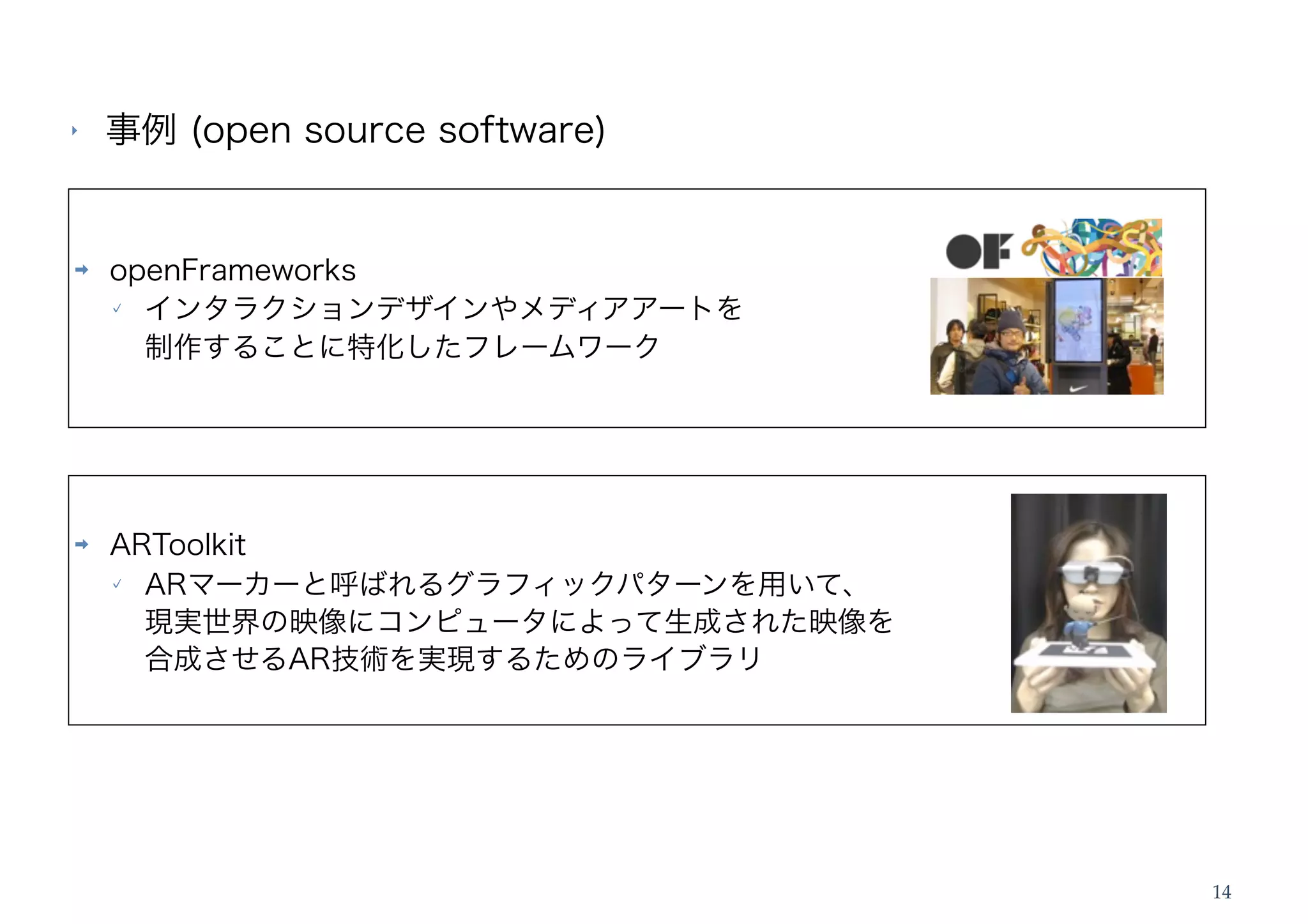 ‣   事例 (open source software)


➡   openFrameworks
      インタラクションデザインやメディアアートを
      制作することに特化したフレームワーク




➡   ARToolkit
      ARマーカーと呼ばれるグラフィックパターンを用いて、
      現実世界の映像にコンピュータによって生成された映像を
      合成させるAR技術を実現するためのライブラリ




                                   14
 