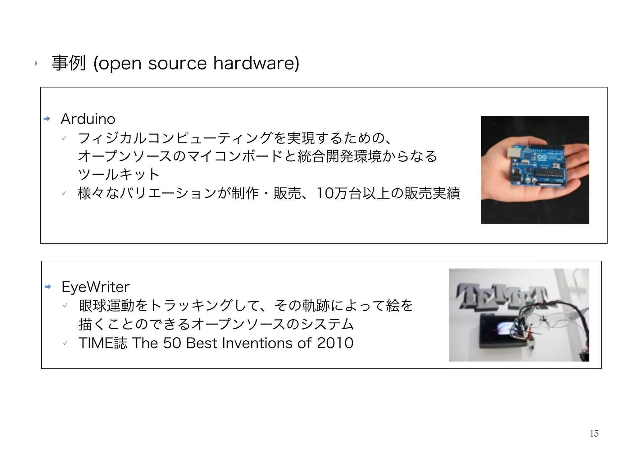 ‣       事例 (open source hardware)

    ➡   Arduino
          フィジカルコンピューティングを実現するための、
          オープンソースのマイコンボードと統合開発環境からなる
          ツールキット
          様々なバリエーションが制作・販売、10万台以上の販売実績




    ➡    EyeWriter
           眼球運動をトラッキングして、その軌跡によって絵を
           描くことのできるオープンソースのシステム
           TIME誌 The 50 Best Inventions of 2010




                                                  15
 