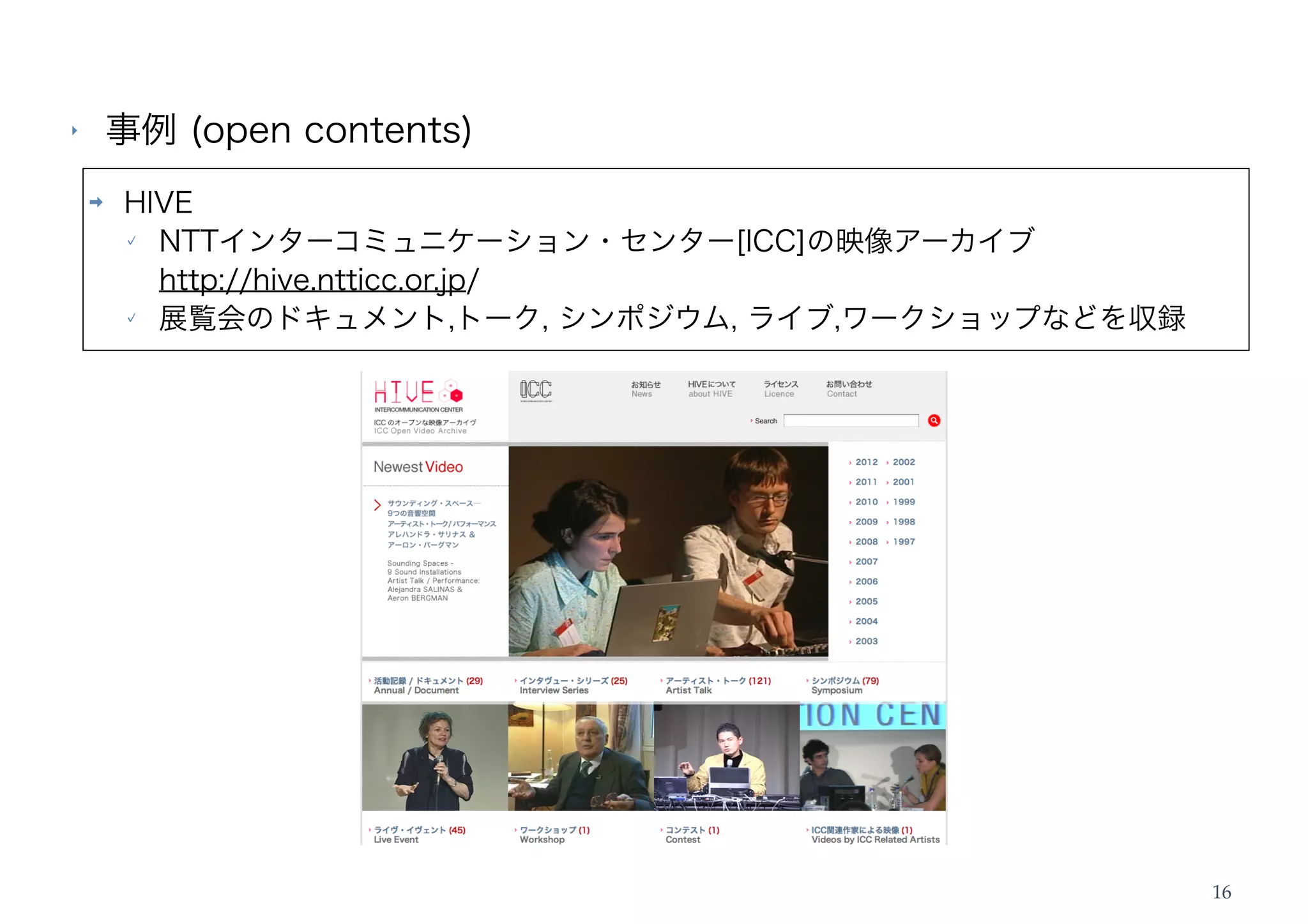 ‣       事例 (open contents)
    ➡   HIVE
          NTTインターコミュニケーション・センター[ICC]の映像アーカイブ
          http://hive.ntticc.or.jp/
          展覧会のドキュメント,トーク, シンポジウム, ライブ,ワークショップなどを収録




                                                     16
 
