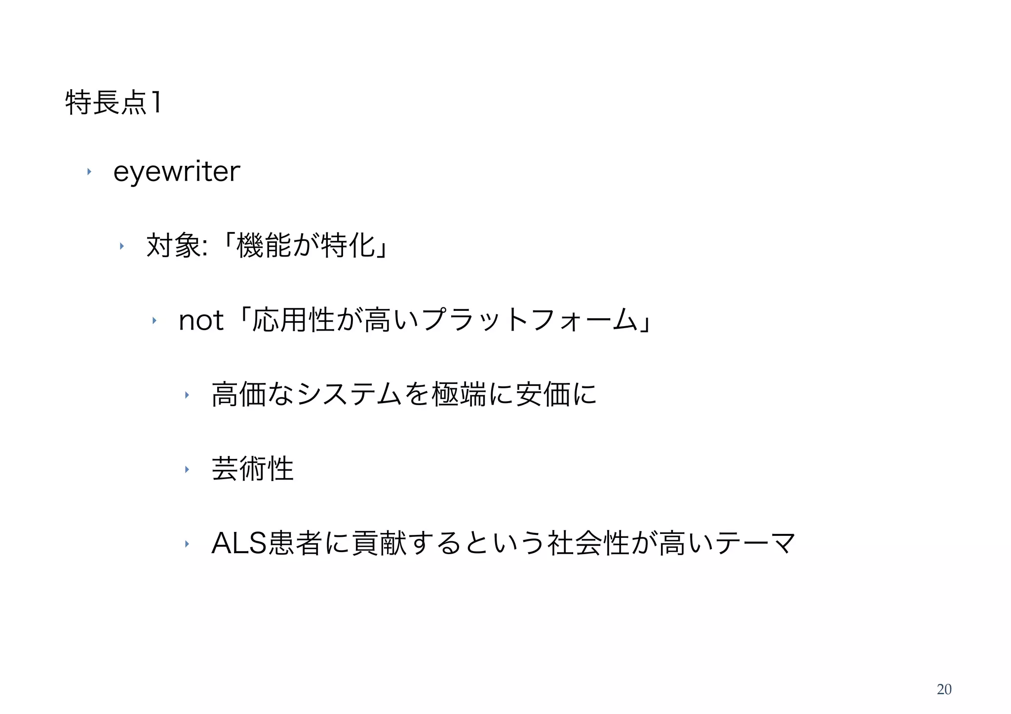 特長点1

‣   eyewriter

    ‣   対象:「機能が特化」

        ‣   not「応用性が高いプラットフォーム」

            ‣   高価なシステムを極端に安価に

            ‣   芸術性

            ‣   ALS患者に貢献するという社会性が高いテーマ




                                         20
 