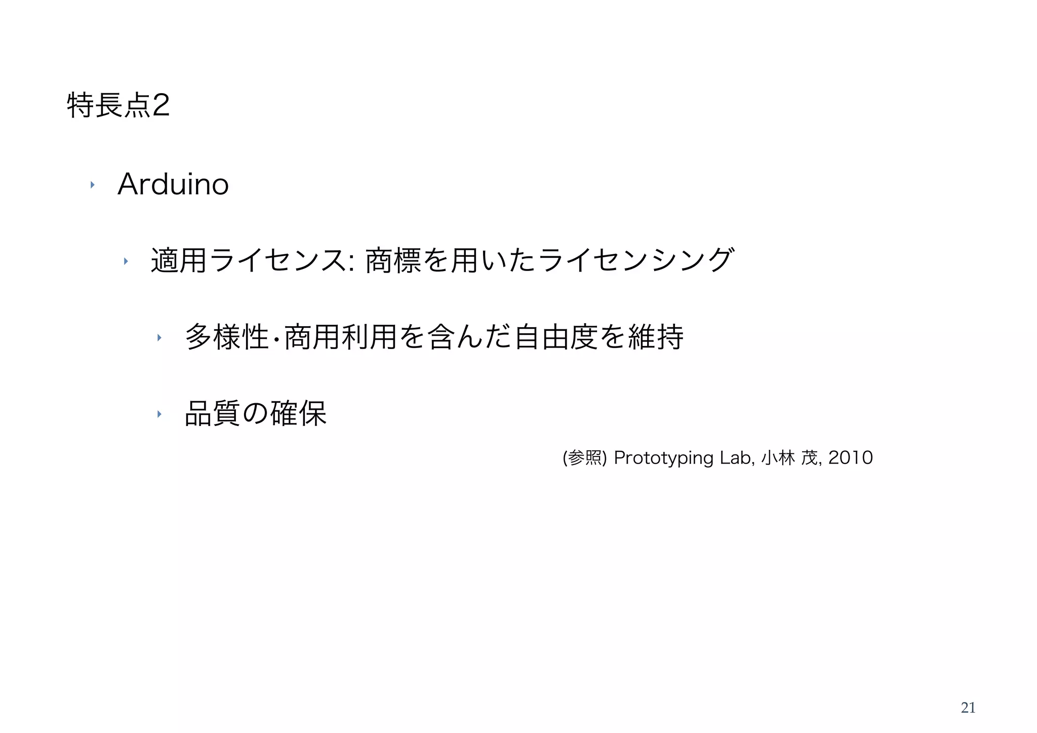 特長点2

‣   Arduino

    ‣   適用ライセンス: 商標を用いたライセンシング

        ‣   多様性•商用利用を含んだ自由度を維持

        ‣   品質の確保
                         (参照) Prototyping Lab, 小林 茂, 2010




                                                            21
 
