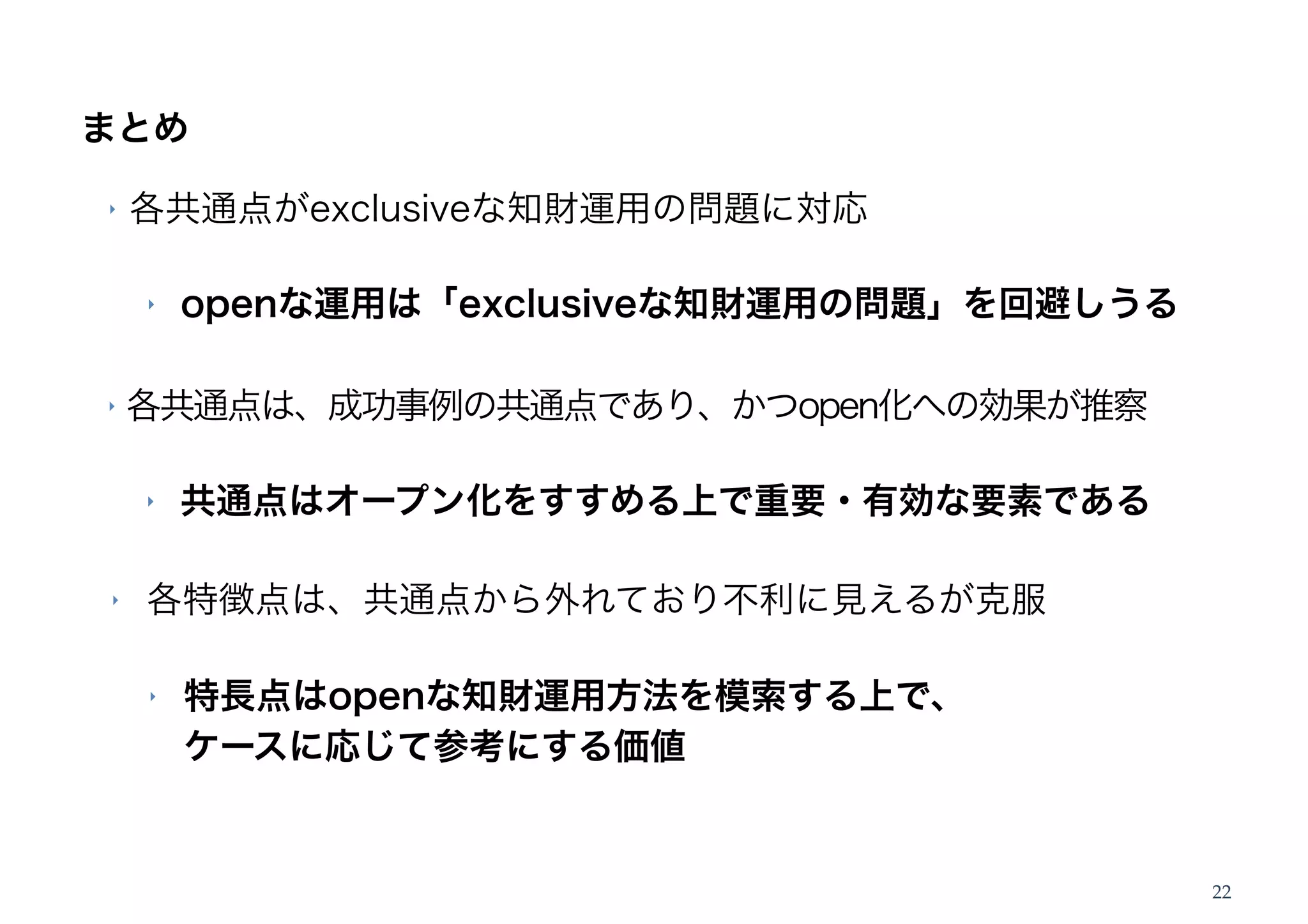 まとめ

‣   各共通点がexclusiveな知財運用の問題に対応

    ‣   openな運用は「exclusiveな知財運用の問題」を回避しうる

‣   各共通点は、成功事例の共通点であり、かつopen化への効果が推察

    ‣   共通点はオープン化をすすめる上で重要・有効な要素である

‣   各特徴点は、共通点から外れており不利に見えるが克服

    ‣   特長点はopenな知財運用方法を模索する上で、
        ケースに応じて参考にする価値


                                            22
 