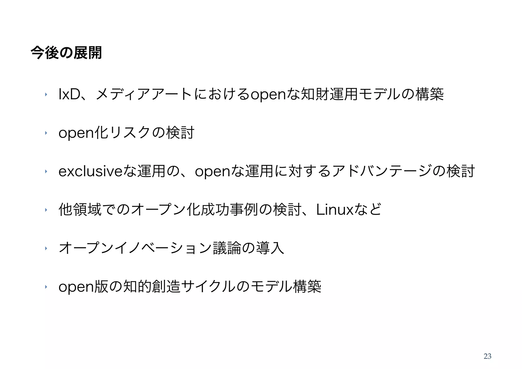 今後の展開

‣   IxD、メディアアートにおけるopenな知財運用モデルの構築

‣   open化リスクの検討

‣   exclusiveな運用の、openな運用に対するアドバンテージの検討

‣   他領域でのオープン化成功事例の検討、Linuxなど

‣   オープンイノベーション議論の導入

‣   open版の知的創造サイクルのモデル構築



                                          23
 