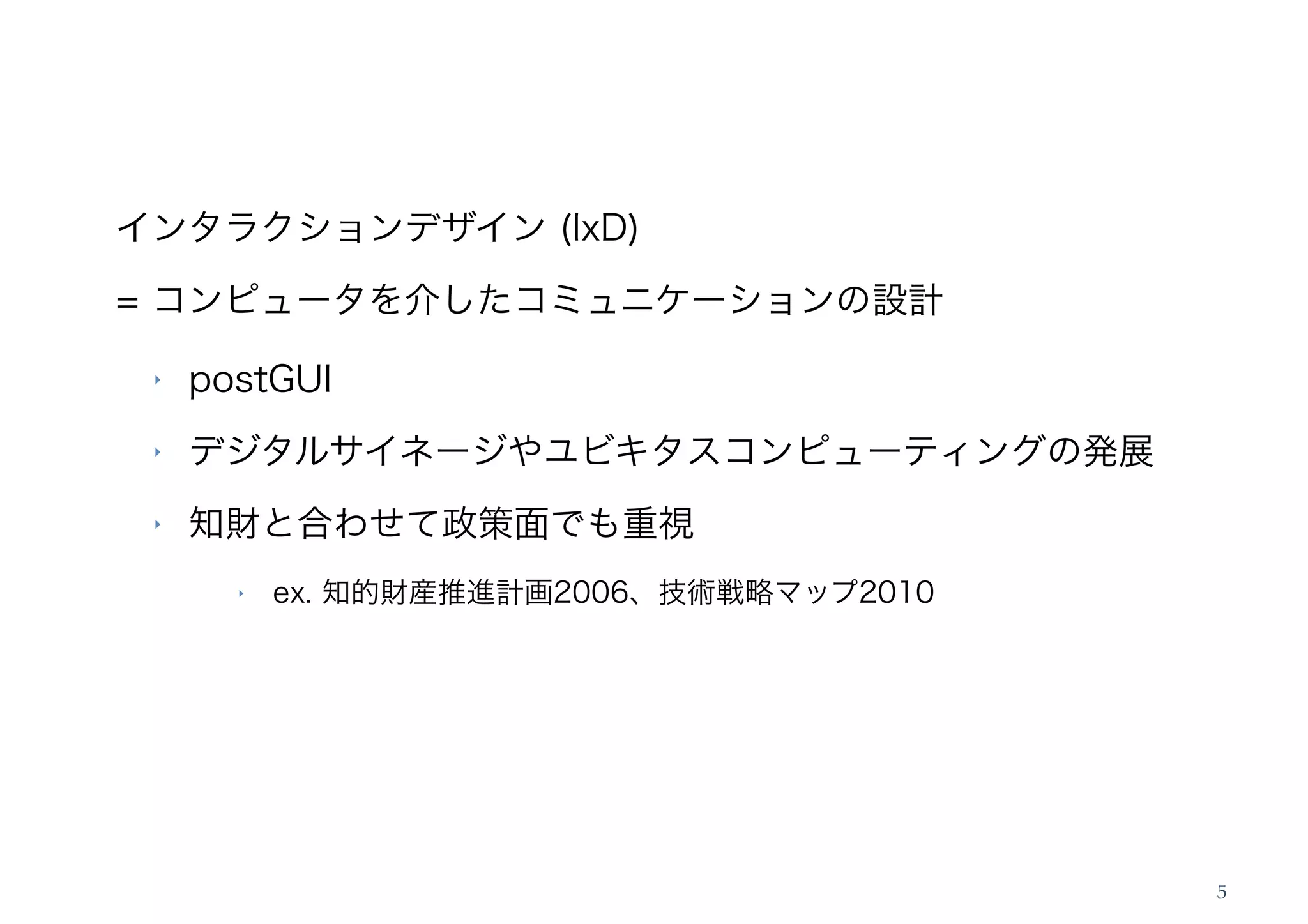 インタラクションデザイン (IxD)
= コンピュータを介したコミュニケーションの設計

 ‣   postGUI
 ‣   デジタルサイネージやユビキタスコンピューティングの発展
 ‣   知財と合わせて政策面でも重視
       ‣   ex. 知的財産推進計画2006、技術戦略マップ2010




                                          5
 