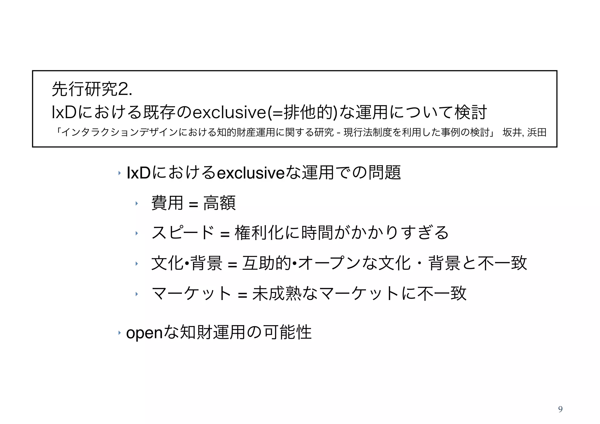 先行研究2.
IxDにおける既存のexclusive(=排他的)な運用について検討
「インタラクションデザインにおける知的財産運用に関する研究 - 現行法制度を利用した事例の検討」 坂井, 浜田


       ‣   IxDにおけるexclusiveな運用での問題
           ‣   費用 = 高額
           ‣   スピード = 権利化に時間がかかりすぎる
           ‣   文化•背景 = 互助的•オープンな文化・背景と不一致
           ‣   マーケット = 未成熟なマーケットに不一致

       ‣   openな知財運用の可能性



                                                          9
 