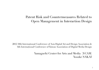 Patent Risk and Countermeasures Related to
                Open Management in Interaction Design




2012 10th International Conference of Asia Digital Art and Design Association &
     6th International Conference of Taiwan Association of Digital Media Design


                     Yamaguchi Center for Arts and Media [YCAM]
                                                   Yosuke SAKAI


                                                                                  1
 