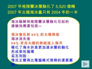 2007 年格陵蘭冰層融化了 5,520 億噸  2007 年北極海冰量只有 2004 年的一半   海冰融解和格陵蘭冰層融化引起的 連鎖效應還包括— 海冰會反射 80% 的太陽熱能 海冰消失後 90% 來自太陽的熱能進入海洋 暖化了海水於是更加速冰層的融化 形成惡性循環 茲瓦利說： 情況正變得比電腦模式預期的還要嚴重… 