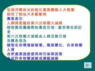 從海洋釋放出的硫化氫氣體融入大氣層 殺死了陸地大多數動物 專家表示 人類將面臨的第六次物種大滅絕 植物園保護國際秘書長莎瑞 · 歐菲德告訴記者 第六次物種大滅絕由人類活動引發 具體表現為 植物生存環境被破壞、氣候變化、外來物種入侵 自然資源過度使用和污染等因素 造成許多物種滅絕或瀕臨滅絕 