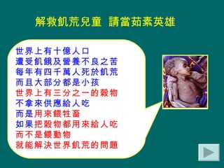 世界上有十億人口 遭受飢餓及營養不良之苦 每年有四千萬人死於飢荒 而且大部分都是小孩 世界上有三分之一的穀物 不拿來供應給人吃 而是 用來餵牲畜 如果 把穀物都用來給人吃 而不是餵動物 就能解決世界飢荒的問題 解救飢荒兒童  請當茹素英雄 