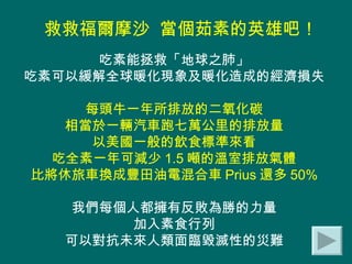 救救福爾摩沙  當個茹素的英雄吧！   吃素能拯救「地球之肺」 吃素可以緩解全球暖化現象及暖化造成的經濟損失 每頭牛一年所排放的二氧化碳 相當於一輛汽車跑七萬公里的排放量 以美國一般的飲食標準來看 吃全素一年可減少 1.5 噸的溫室排放氣體 比將休旅車換成豐田油電混合車 Prius 還多 50% 我們每個人都擁有反敗為勝的力量 加入素食行列 可以對抗未來人類面臨毀滅性的災難 