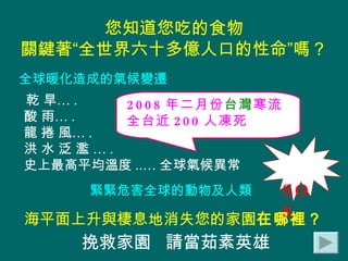 您知道您吃的食物 關鍵著“全世界六十多億人口的性命”嗎？ 乾 旱… . 酸 雨… .  龍 捲 風… . 洪 水 泛 濫 … . 史上最高平均溫度 ..… 全球氣候異常 2008 年二月份 台灣 寒流 全台近 200 人凍死 海平面上升與棲息地消失您的家園 在哪裡？ SOS 全球暖化造成的氣候變遷 緊緊危害全球的動物及人類 挽救家園  請當茹素英雄   