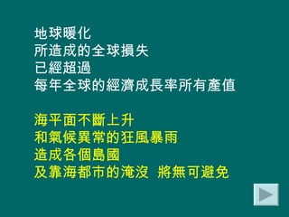 地球暖化 所造成的全球損失 已經超過 每年全球的經濟成長率所有產值 海平面不斷上升 和氣候異常的狂風暴雨 造成各個島國 及靠海都市的淹沒  將無可避免 