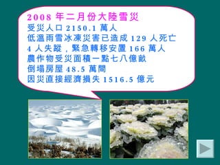 2008 年二月份大陸雪災 受災人口 2150.1 萬人 低溫雨雪冰凍災害已造成 129 人死亡 4 人失蹤，緊急轉移安置 166 萬人 農作物受災面積一點七八億畝 倒塌房屋 48.5 萬間 因災直接經濟損失 1516.5 億元 