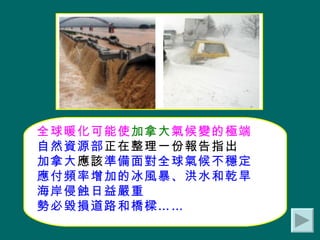 全球暖化可能使 加拿大 氣候變的極端 自然資源部 正在整理一份報告指出 加拿大 應該 準備面對全球氣候不穩定 應付頻率增加的冰風暴、洪水和乾旱 海岸侵蝕日益嚴重 勢必毀損道路和橋樑…… 