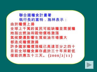 聯合國糧食計畫署 執行長約塞特．施林表示： 由於糧價上揚 全球上千萬的貧民可能缺糧並需援糧 她指出燃油和穀物價格激漲 氣候變遷影響生質柴油市場擴大 都造成糧價激揚 許多國家糧價漲幅已高達百分之四十 目前全球糧食庫存處於三十年來新低 僅能供應五十三天。 (2008/3/11) 