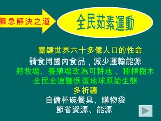 關鍵世界六十多億人口的性命 請食用國內食品，減少運輸能源 將牧場、養殖場改為可耕地 、種植樹木 全民全速讓恢復地球原始生態 多祈禱 自備杯碗餐具、購物袋 節省資源、能源  緊急解決之道 全民茹素運動 