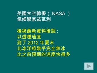 美國太空總署（ NASA ） 氣候學家茲瓦利 檢視最新資料後說 :  以這種速度 到了 2012 年夏末 北冰洋將幾乎完全無冰 比之前預期的速度快得多 