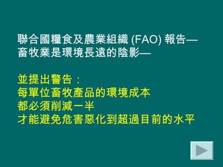 聯合國糧食及農業組織 (FAO) 報告— 畜牧業是環境長遠的陰影— 並提出警告： 每單位畜牧產品的環境成本 都必須削減一半 才能避免危害惡化到超過目前的水平  