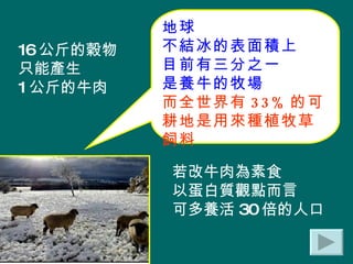 地球 不結冰的表面積上 目前有三分之一 是養牛的牧場 而全世界有 33% 的可耕地是用來種植牧草飼料 16 公斤的穀物 只能產生 1 公斤的牛肉 若改牛肉為素食 以蛋白質觀點而言 可多養活 30 倍的人口 