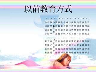 以前教育方式
•
尊
師
重
道
，
師
德
永
銘
。
•
教
澤
深
重
，
善
輔
諄
導
。
•
良
師
興
國
，
師
嚴
道
尊
。
•
學
術
精
湛
，
弘
文
明
德
。
•
杏
壇
泰
斗
，
樂
群
惠
。
眾
•
敬
業
樂
群
，
功
宏
化
育
。
•
廣
教
興
邦
，
黌
舍
巍
峨
。
•
庠
序
功
高
，
卮
藏
萬
軸
。
•
成
德
達
才
，
達
才
咸
德
。
•
卓
育
菁
婀
，
功
若
津
梁
。
•
敬
業
樂
群
，
基
深
化
溥
。
•
敷
教
明
倫
，
功
謀
政
教
。•
獎
掖
後
進
，
情
誼
縈
懷
。
•
功
政
教
，
功
宏
化
育
。
摹
•
敦
品
勵
學
，
高
才
淵
博
。
•
杏
壇
卓
績
，
育
德
殊
深
。
•
為
國
儲
才
，
樂
群
惠
。
眾
 