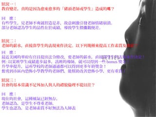 回　應：
有些學生，見老師不爽就捏造是非，故意刺激引發老師情緒崩潰。
部分老師認為學生的品性在於成績，導致學生價 觀便差。值
狀況二：
老師的薪水，直接靠學生的表現來作決定。以下列幾種來提高工作素質及職薪？
回　應：
最近美國的華府有官員提出法令修改，要老師的薪水，直接靠學生的表現來作決定 !
例 : 以某班學生成績進步最多，該班的導師，就可以得到一些 bonus 獎金！
升學率提升，這所學校的老師通通都可以得到更多年終獎金！
奮勇到市區內恐怖小學教學的老師們，能幫助改善恐怖小學，更有重賞！
狀況一：
教育變差，真的是因為愈來愈多的「豬頭老師或學生」造成的 ？嗎
狀況三：
社會的基本常識不足外加人與人的禮貌倫理不從以往？
回　應：
現在的社會，這種風氣已經無存，
老師認為，是學生不尊重老師，
學生也認為，是老師素質不好無法為人師表
 