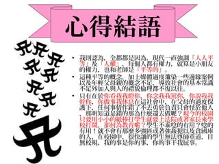 • 我則認為，全都都是因為，現代一直強調「人人平
等」及「人權」，每個人都有權力，就算是小朋友
的權力，也和老師是「平等的」。
• 這種平等的概念，加上媒體過度 染一些邊緣案例渲
以及年輕父母親的概念不足，導致社會的基本常識
不足外加人與人的禮貌倫理都不復以往。
• 只有在於你看我我瞪你，你念我我罵你，你說我我
幹你，你做事我休息在這社會中，在父母的過度保
護下，任何事情作錯了不去勇於負責只會怪於他人
，那明知道是錯的那為什麼還去做 ？呢 現今的校園
只要用小小的紙棒打學生就要上法院或著家長來學
校打鬧，那何為教育 ？呢 學生不乖唸的有用？唸的
有用！就不會有那麼多強匪或著強姦犯以及貪國庫
的人，在校園中，很快讓的學生無法尊師重道，目
無校規，我的事是你的事，你的事干我屁事。
心得結語
 