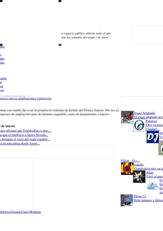  
"un espacio público abierto todo el año 
para los amantes del esquí y la nieve" 
ones 
as 
ajes 
ogs 
 
cados 
al 
ms 
now 
 
oyecta nuevas ampliaciones y proyectos 
mina con rumbo fijo a ser la primera en volumen de forfaits del Pirineo francés. Por eso ya 
royectos de ampliación tanto de dominio esquiable, como de alojamientos y nuevos 
s de interés
iajes afirman que Grandvalira es mas ...
ía que el teleférico a Sierra Nevada...
s destapan el vacío del esquí español...
ea un telecabina desde Aneto...
 
ablerets,Gstaad,Crans Montana 
 
 
Esquí Adaptado
El esquí adaptado acer
Paraísos
Otra víctima 
Guadarr... 
des
Un
cua
Villars ­ O c... 
malalts
Grandvalira més car q
Alpes
Tirol, el para
Fo
Gr
Fo
gra
Pilona 12
Ocho minutos y Quinc  
 
