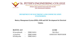 DEPARTMENT OF ELECTRONICS AND COMMUNICATION
ENGINEERING
Battery-Management System (BMS), SOH and SOC Development for Electrical
Vehicles
BATCH -A13 GUIDE
B.Jayendranath - 20BK5A0416 Mr.G.Ravi
A.IsaacPaul - 20BK5A0404 ASSISTANT PROFESSOR
B.Prathyusha - 20BK5A0413
 