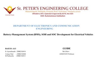 Battery-Management System (BMS), SOH and SOC Development for Electrical Vehicles
DEPARTMENT OF ELECTRONICS AND COMMUNICATION
ENGINEERING
BATCH -A13 GUIDE
B. Jayendranath - 20BK5A0416 Mr.G.Ravi
A.Isaac Paul - 20BK5A0404 ASSISTANT Professor
B.Prathyusha -20BK5A0413
 
