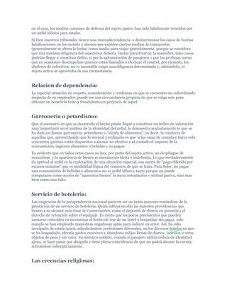 en el caso, los medios comunes de defensa del sujeto pasivo han sido hábilmente vencidos por
un ardid idóneo para estafar.
Si bien nuestros tribunales tienen una marcada tendencia a desincriminar los casos de burdas
falsificaciones en los carnets o abonos que expiden ciertos medios de transportes
(generalmente se altera la fecha) como medio para viajar gratuitamente, porque se considera
que una mínima diligencia del supervisor debería bastar para frustrar la maniobra, tales casos
podrían llegar a constituir delito, si por la aglomeración de pasajeros o por las profusas tareas
que en ocasiones desempeñan quienes están llamados a efectuar el control, por ejemplo, los
choferes de colectivos, no es razonable exigir una diligencia determinada y, sabiéndolo, el
sujeto activo se aprovecha de esa circunstancia.


Relacion de dependencia:
La especial situación de respeto, consideración y confianza en que se encuentra un subordinado
respecto de su empleador, puede ser una circunstancia propicia de que se valga este para
obtener un beneficio licito y fraudulento en perjuicio de aquel.


Garroneria o petardismo:
Que el escenario en que se desarrolla el hecho puede llegar a constituir un índice de valoración
muy importante en el análisis de la idoneidad del ardid, lo demuestra acabadamente lo que se
ha dado en llamar garroneria, petardismo o "estafa de alimentos", es decir, la conducta de
aquellos que, aprovechando que lo normal y ordinario es que a las casas de comida y bares solo
concurren quienes están dispuestos a abonar en efectivo y al contado el importe de la
consumición, ingieren alimentos o bebidas y no pagan.
Es evidente que en todos estos casos no hay, por parte del sujeto activo, un despliegue de
maniobras, y la apariencia de bienes es meramente tácita e indefinida. Lo que verdaderamente
da aptitud al ardid es la explotación de una situación especial, esa suerte de "pago diferido por
escasos minutos" que es modalidad lógica del comercio de que se trata. Para Soler, no pagar
una consumición de bebidas o alimentos no es ardid idóneo, tanto porque no puede
computarse como acción de "aparentar bienes" la mera ostentación o actitud pasiva, sino mas
bien como una falta.


Servicio de hoteleria:
Las exigencias de la jurisprudencia nacional parecen ser un tanto mayores tratándose de la
prestación de un servicio de hotelería. Quizá influya en ello las mayores providencias que
tienen a su alcance esta clase de comerciantes, como el deposito de dinero en garantía y el
derecho de retención sobre el equipaje. Es cierto que los pocos precedentes que pueden
anotarse coinciden en incriminar el hecho de irse de un hotel u hospedaje sin pagar, solo
cuando se han empleado maniobras engañosas aptas para inducir en error. Así, ha sido
inculpado de estafa quien, adjudicándose profesiones diferentes, en los diversos hoteles en que
se ha hospedado, efectúa gastos excesivos y abandona valijas llenas de diarios, ladrillos u otros
objetos de peso y sin valor. En idéntico sentido, cuando el pasajero utiliza cédula de identidad
ajena, se hace pasar por abogado y tiene plena coincidencia de que no podrá abonar la cuenta,
retirándose subrepticiamente.


Las creencias religiosas:
 