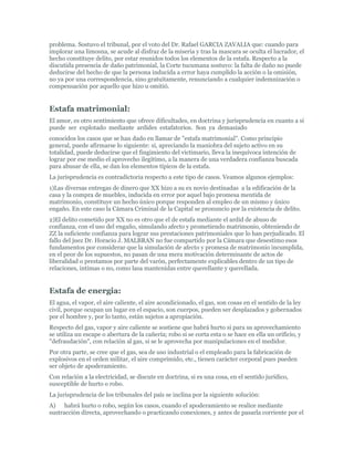 problema. Sostuvo el tribunal, por el voto del Dr. Rafael GARCIA ZAVALIA que: cuando para
implorar una limosna, se acude al disfraz de la miseria y tras la mascara se oculta el lucrador, el
hecho constituye delito, por estar reunidos todos los elementos de la estafa. Respecto a la
discutida presencia de daño patrimonial, la Corte tucumana sostuvo: la falta de daño no puede
deducirse del hecho de que la persona inducida a error haya cumplido la acción o la omisión,
no ya por una correspondencia, sino gratuitamente, renunciando a cualquier indemnización o
compensación por aquello que hizo u omitió.


Estafa matrimonial:
El amor, es otro sentimiento que ofrece dificultades, en doctrina y jurisprudencia en cuanto a si
puede ser explotado mediante ardides estafatorios. Son ya demasiado
conocidos los casos que se han dado en llamar de "estafa matrimonial". Como principio
general, puede afirmarse lo siguiente: si, apreciando la maniobra del sujeto activo en su
totalidad, puede deducirse que el fingimiento del victimario, lleva la inequívoca intención de
lograr por ese medio el aprovecho ilegítimo, a la manera de una verdadera confianza buscada
para abusar de ella, se dan los elementos típicos de la estafa.
La jurisprudencia es contradictoria respecto a este tipo de casos. Veamos algunos ejemplos:
1)Las diversas entregas de dinero que XX hizo a su ex novio destinadas a la edificación de la
casa y la compra de muebles, inducida en error por aquel bajo promesa mentida de
matrimonio, constituye un hecho único porque responden al empleo de un mismo y único
engaño. En este caso la Cámara Criminal de la Capital se pronuncio por la existencia de delito.
2)El delito cometido por XX no es otro que el de estafa mediante el ardid de abuso de
confianza, con el uso del engaño, simulando afecto y prometiendo matrimonio, obteniendo de
ZZ la suficiente confianza para lograr sus prestaciones patrimoniales que lo han perjudicado. El
fallo del juez Dr. Horacio J. MALBRAN no fue compartido por la Cámara que desestimo esos
fundamentos por considerar que la simulación de afecto y promesa de matrimonio incumplida,
en el peor de los supuestos, no pasan de una mera motivación determinante de actos de
liberalidad o prestamos por parte del varón, perfectamente explicables dentro de un tipo de
relaciones, intimas o no, como lasa mantenidas entre querellante y querellada.


Estafa de energia:
El agua, el vapor, el aire caliente, el aire acondicionado, el gas, son cosas en el sentido de la ley
civil, porque ocupan un lugar en el espacio, son cuerpos, pueden ser desplazados y gobernados
por el hombre y, por lo tanto, están sujetos a apropiación.
Respecto del gas, vapor y aire caliente se sostiene que habrá hurto si para su aprovechamiento
se utiliza un escape o abertura de la cañería; robo si se corta esta o se hace en ella un orificio, y
"defraudación", con relación al gas, si se le aprovecha por manipulaciones en el medidor.
Por otra parte, se cree que el gas, sea de uso industrial o el empleado para la fabricación de
explosivos en el orden militar, el aire comprimido, etc., tienen carácter corporal pues pueden
ser objeto de apoderamiento.
Con relación a la electricidad, se discute en doctrina, si es una cosa, en el sentido jurídico,
susceptible de hurto o robo.
La jurisprudencia de los tribunales del país se inclina por la siguiente solución:
A) habrá hurto o robo, según los casos, cuando el apoderamiento se realice mediante
sustracción directa, aprovechando o practicando conexiones, y antes de pasarla corriente por el
 
