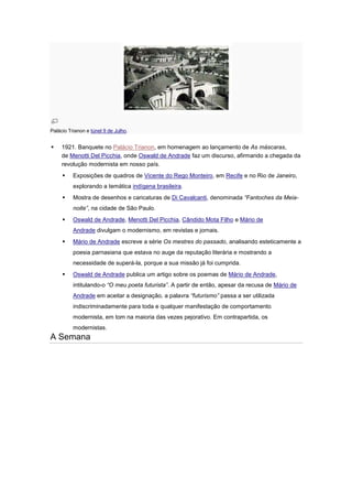 Palácio Trianon e túnel 9 de Julho.


    1921. Banquete no Palácio Trianon, em homenagem ao lançamento de As máscaras,
     de Menotti Del Picchia, onde Oswald de Andrade faz um discurso, afirmando a chegada da
     revolução modernista em nosso país.
         Exposições de quadros de Vicente do Rego Monteiro, em Recife e no Rio de Janeiro,
          explorando a temática indígena brasileira.
         Mostra de desenhos e caricaturas de Di Cavalcanti, denominada “Fantoches da Meia-
          noite”, na cidade de São Paulo.
         Oswald de Andrade, Menotti Del Picchia, Cândido Mota Filho e Mário de
          Andrade divulgam o modernismo, em revistas e jornais.
         Mário de Andrade escreve a série Os mestres do passado, analisando esteticamente a
          poesia parnasiana que estava no auge da reputação literária e mostrando a
          necessidade de superá-la, porque a sua missão já foi cumprida.
         Oswald de Andrade publica um artigo sobre os poemas de Mário de Andrade,
          intitulando-o “O meu poeta futurista”. A partir de então, apesar da recusa de Mário de
          Andrade em aceitar a designação, a palavra “futurismo” passa a ser utilizada
          indiscriminadamente para toda e qualquer manifestação de comportamento
          modernista, em tom na maioria das vezes pejorativo. Em contrapartida, os
          modernistas.
A Semana
 