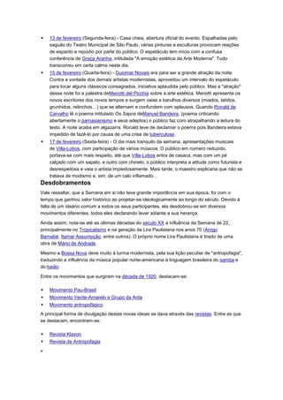    13 de fevereiro (Segunda-feira) - Casa cheia, abertura oficial do evento. Espalhadas pelo
    saguão do Teatro Municipal de São Paulo, várias pinturas e esculturas provocam reações
    de espanto e repúdio por parte do público. O espetáculo tem início com a confusa
    conferência de Graça Aranha, intitulada "A emoção estética da Arte Moderna". Tudo
    transcorreu em certa calma neste dia.
   15 de fevereiro (Quarta-feira) - Guiomar Novais era para ser a grande atração da noite.
    Contra a vontade dos demais artistas modernistas, aproveitou um intervalo do espetáculo
    para tocar alguns clássicos consagrados, iniciativa aplaudida pelo público. Mas a "atração"
    dessa noite foi a palestra deMenotti del Picchia sobre a arte estética. Menotti apresenta os
    novos escritores dos novos tempos e surgem vaias e barulhos diversos (miados, latidos,
    grunhidos, relinchos…) que se alternam e confundem com aplausos. Quando Ronald de
    Carvalho lê o poema intitulado Os Sapos deManuel Bandeira, (poema criticando
    abertamente o parnasianismo e seus adeptos) o público faz coro atrapalhando a leitura do
    texto. A noite acaba em algazarra. Ronald teve de declamar o poema pois Bandeira estava
    impedido de fazê-lo por causa de uma crise de tuberculose.
   17 de fevereiro (Sexta-feira) - O dia mais tranquilo da semana, apresentações musicais
    de Villa-Lobos, com participação de vários músicos. O público em número reduzido,
    portava-se com mais respeito, até que Villa-Lobos entra de casaca, mas com um pé
    calçado com um sapato, e outro com chinelo; o público interpreta a atitude como futurista e
    desrespeitosa e vaia o artista impiedosamente. Mais tarde, o maestro explicaria que não se
    tratava de modismo e, sim, de um calo inflamado…
Desdobramentos
Vale ressaltar, que a Semana em si não teve grande importância em sua época, foi com o
tempo que ganhou valor histórico ao projetar-se ideologicamente ao longo do século. Devido à
falta de um ideário comum a todos os seus participantes, ela desdobrou-se em diversos
movimentos diferentes, todos eles declarando levar adiante a sua herança.

Ainda assim, nota-se até as últimas décadas do século XX a influência da Semana de 22,
principalmente no Tropicalismo e na geração da Lira Paulistana nos anos 70 (Arrigo
Barnabé, Itamar Assumpção, entre outros). O próprio nome Lira Paulistana é tirado de uma
obra de Mário de Andrade.

Mesmo a Bossa Nova deve muito à turma modernista, pela sua lição peculiar de "antropofagia",
traduzindo a influência da música popular norte-americana à linguagem brasileira do samba e
do baião.

Entre os movimentos que surgiram na década de 1920, destacam-se:

   Movimento Pau-Brasil
   Movimento Verde-Amarelo e Grupo da Anta
   Movimento antropofágico
A principal forma de divulgação destas novas ideias se dava através das revistas. Entre as que
se destacam, encontram-se:

   Revista Klaxon
   Revista de Antropofagia
v
 