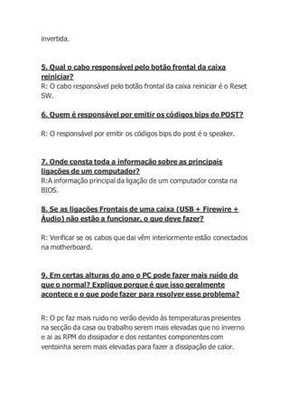 invertida.
5. Qual o cabo responsável pelo botão frontal da caixa
reiniciar?
R: O cabo responsável pelo botão frontal da caixa reiniciar é o Reset
SW.
6. Quem é responsável por emitir os códigos bips do POST?
R: O responsável por emitir os códigos bips do post é o speaker.
7. Onde consta toda a informação sobre as principais
ligações de um computador?
R:A informação principal da ligação de um computador consta na
BIOS.
8. Se as ligações Frontais de uma caixa (USB + Firewire +
Áudio) não estão a funcionar, o que deve fazer?
R: Verificar se os cabos que dai vêm interiormente estão conectados
na motherboard.
9. Em certas alturas do ano o PC pode fazer mais ruído do
que o normal? Explique porque é que isso geralmente
acontece e o que pode fazer para resolver esse problema?
R: O pc faz mais ruido no verão devido ás temperaturas presentes
na secção da casa ou trabalho serem mais elevadas que no inverno
e ai as RPM do dissipador e dos restantes componentes com
ventoinha serem mais elevadas para fazer a dissipação de calor.
 