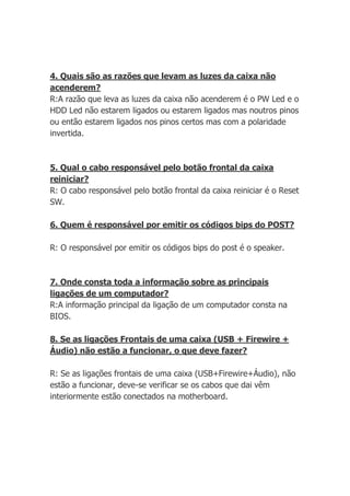 4. Quais são as razões que levam as luzes da caixa não
acenderem?
R:A razão que leva as luzes da caixa não acenderem é o PW Led e o
HDD Led não estarem ligados ou estarem ligados mas noutros pinos
ou então estarem ligados nos pinos certos mas com a polaridade
invertida.



5. Qual o cabo responsável pelo botão frontal da caixa
reiniciar?
R: O cabo responsável pelo botão frontal da caixa reiniciar é o Reset
SW.

6. Quem é responsável por emitir os códigos bips do POST?

R: O responsável por emitir os códigos bips do post é o speaker.



7. Onde consta toda a informação sobre as principais
ligações de um computador?
R:A informação principal da ligação de um computador consta na
BIOS.

8. Se as ligações Frontais de uma caixa (USB + Firewire +
Áudio) não estão a funcionar, o que deve fazer?

R: Se as ligações frontais de uma caixa (USB+Firewire+Áudio), não
estão a funcionar, deve-se verificar se os cabos que dai vêm
interiormente estão conectados na motherboard.
 