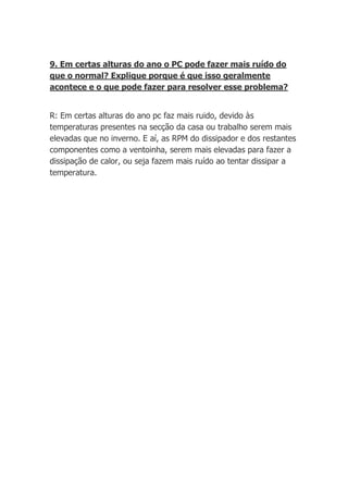9. Em certas alturas do ano o PC pode fazer mais ruído do
que o normal? Explique porque é que isso geralmente
acontece e o que pode fazer para resolver esse problema?


R: Em certas alturas do ano pc faz mais ruido, devido às
temperaturas presentes na secção da casa ou trabalho serem mais
elevadas que no inverno. E aí, as RPM do dissipador e dos restantes
componentes como a ventoinha, serem mais elevadas para fazer a
dissipação de calor, ou seja fazem mais ruído ao tentar dissipar a
temperatura.
 