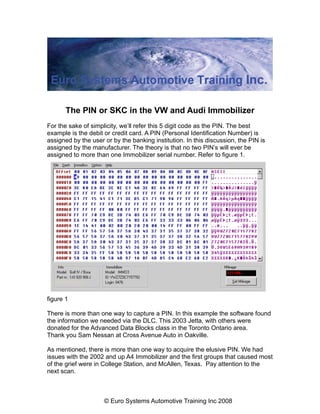The PIN or SKC in the VW and Audi Immobilizer
For the sake of simplicity, we’ll refer this 5 digit code as the PIN. The best
example is the debit or credit card. A PIN (Personal Identification Number) is
assigned by the user or by the banking institution. In this discussion, the PIN is
assigned by the manufacturer. The theory is that no two PIN’s will ever be
assigned to more than one Immobilizer serial number. Refer to figure 1.




figure 1

There is more than one way to capture a PIN. In this example the software found
the information we needed via the DLC. This 2003 Jetta, with others were
donated for the Advanced Data Blocks class in the Toronto Ontario area.
Thank you Sam Nessan at Cross Avenue Auto in Oakville.

As mentioned, there is more than one way to acquire the elusive PIN. We had
issues with the 2002 and up A4 Immobilizer and the first groups that caused most
of the grief were in College Station, and McAllen, Texas. Pay attention to the
next scan.



                     © Euro Systems Automotive Training Inc 2008
 