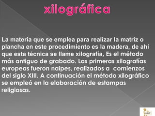 La materia que se emplea para realizar la matriz o
plancha en este procedimiento es la madera, de ahí
que esta técnica se llame xilografía, Es el método
más antiguo de grabado. Las primeras xilografías
europeas fueron naipes, realizados a comienzos
del siglo XIII. A continuación el método xilográfico
se empleó en la elaboración de estampas
religiosas.
 