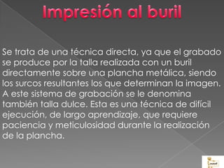 Se trata de una técnica directa, ya que el grabado
se produce por la talla realizada con un buril
directamente sobre una plancha metálica, siendo
los surcos resultantes los que determinan la imagen.
A este sistema de grabación se le denomina
también talla dulce. Esta es una técnica de difícil
ejecución, de largo aprendizaje, que requiere
paciencia y meticulosidad durante la realización
de la plancha.
 