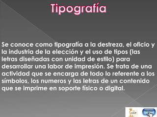 Se conoce como tipografía a la destreza, el oficio y
la industria de la elección y el uso de tipos (las
letras diseñadas con unidad de estilo) para
desarrollar una labor de impresión. Se trata de una
actividad que se encarga de todo lo referente a los
símbolos, los numeros y las letras de un contenido
que se imprime en soporte físico o digital.
 