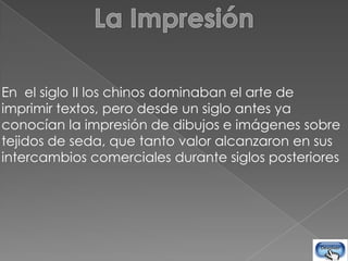 En el siglo II los chinos dominaban el arte de
imprimir textos, pero desde un siglo antes ya
conocían la impresión de dibujos e imágenes sobre
tejidos de seda, que tanto valor alcanzaron en sus
intercambios comerciales durante siglos posteriores
 