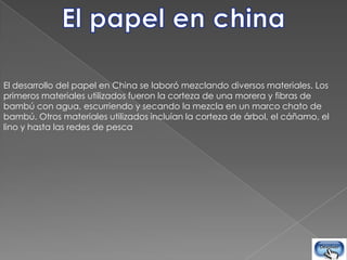 El desarrollo del papel en China se laboró mezclando diversos materiales. Los
primeros materiales utilizados fueron la corteza de una morera y fibras de
bambú con agua, escurriendo y secando la mezcla en un marco chato de
bambú. Otros materiales utilizados incluían la corteza de árbol, el cáñamo, el
lino y hasta las redes de pesca
 
