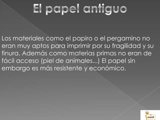Los materiales como el papiro o el pergamino no
eran muy aptos para imprimir por su fragilidad y su
finura. Además como materias primas no eran de
fácil acceso (piel de animales...) El papel sin
embargo es más resistente y económico.
 