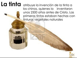 atribuye la invención de la tinta a
los chinos, quienes la inventaron
unos 2500 años antes de Cristo. Las
primeras tintas estaban hechas con
tinturas vegetales naturales.
 